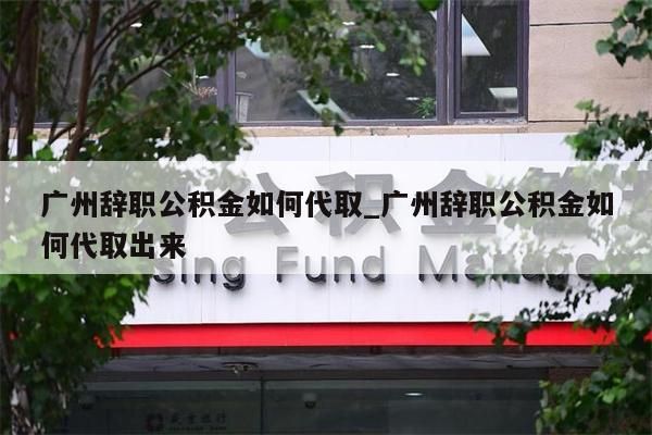 广州辞职公积金如何代取_广州辞职公积金如何代取出来